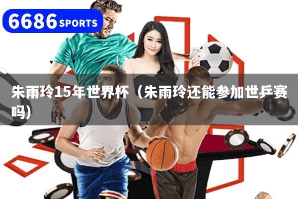 朱雨玲15年世界杯（朱雨玲还能参加世乒赛吗）