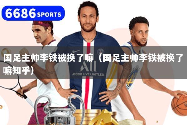 国足主帅李铁被换了嘛（国足主帅李铁被换了嘛知乎）