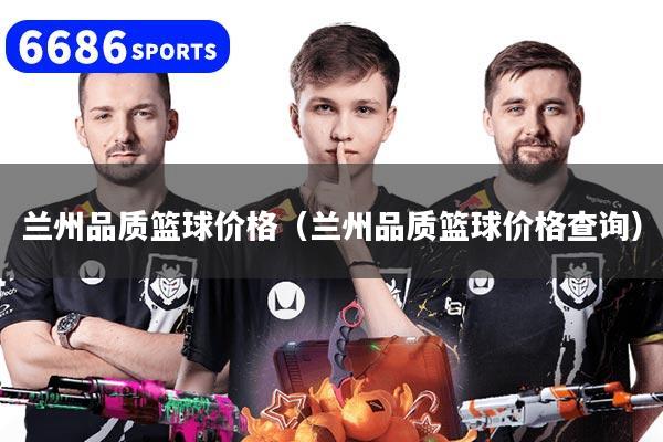 兰州品质篮球价格（兰州品质篮球价格查询）